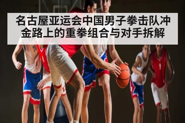 名古屋亚运会中国男子拳击队冲金路上的重拳组合与对手拆解