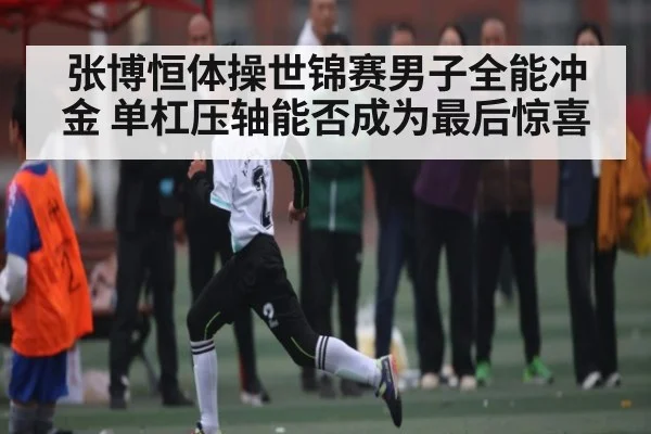 张博恒体操世锦赛男子全能冲金 单杠压轴能否成为最后惊喜