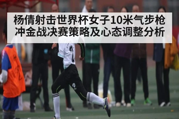 杨倩射击世界杯女子10米气步枪冲金战决赛策略及心态调整分析