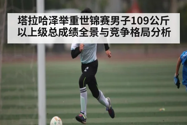 塔拉哈泽举重世锦赛男子109公斤以上级总成绩全景与竞争格局分析